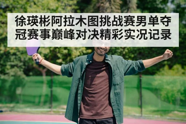 徐瑛彬阿拉木图挑战赛男单夺冠赛事巅峰对决精彩实况记录